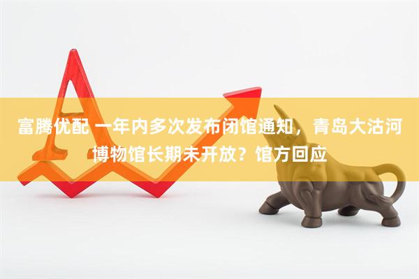 富腾优配 一年内多次发布闭馆通知，青岛大沽河博物馆长期未开放？馆方回应