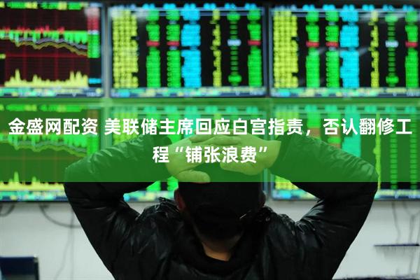 金盛网配资 美联储主席回应白宫指责，否认翻修工程“铺张浪费”