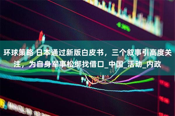 环球策略 日本通过新版白皮书，三个叙事引高度关注，为自身军事松绑找借口_中国_活动_内政