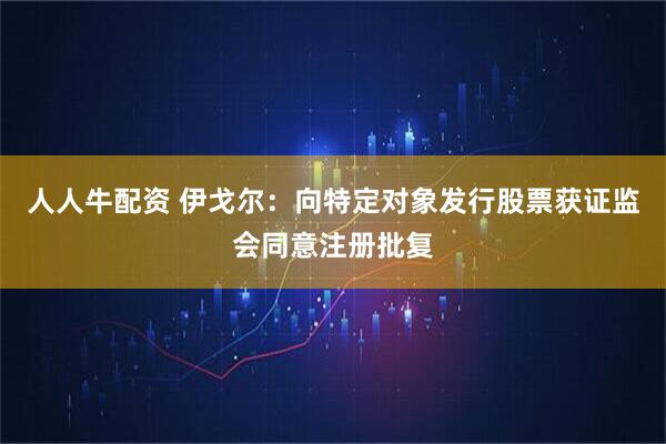 人人牛配资 伊戈尔：向特定对象发行股票获证监会同意注册批复