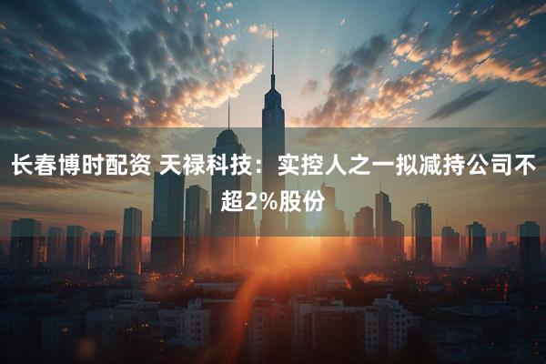长春博时配资 天禄科技：实控人之一拟减持公司不超2%股份