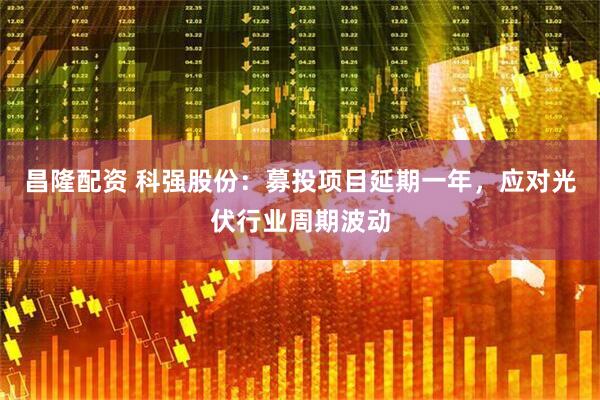 昌隆配资 科强股份：募投项目延期一年，应对光伏行业周期波动
