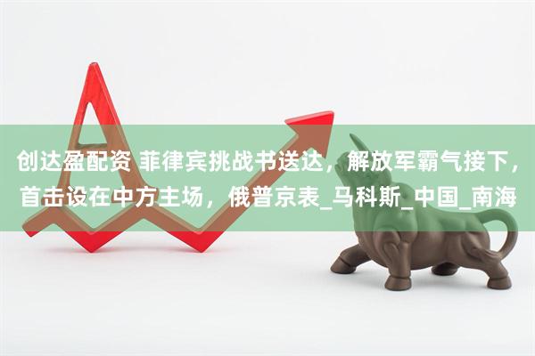 创达盈配资 菲律宾挑战书送达，解放军霸气接下，首击设在中方主场，俄普京表_马科斯_中国_南海