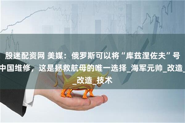 股迷配资网 美媒：俄罗斯可以将“库兹涅佐夫”号送往中国维修，这是拯救航母的唯一选择_海军元帅_改造_技术
